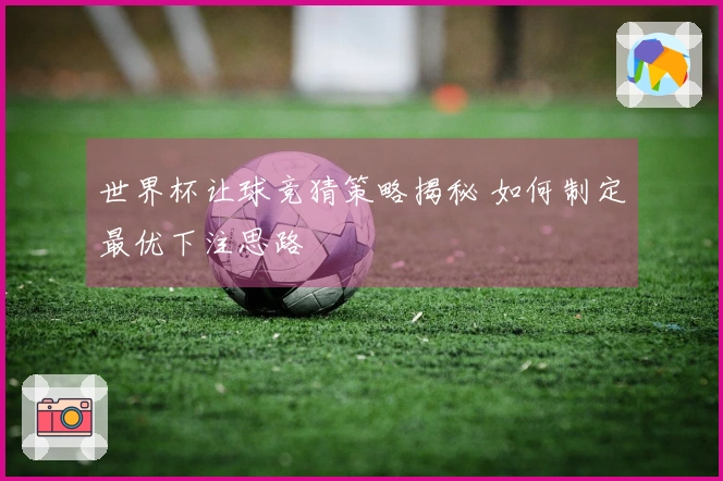 世界杯让球竞猜策略揭秘 如何制定最优下注思路
