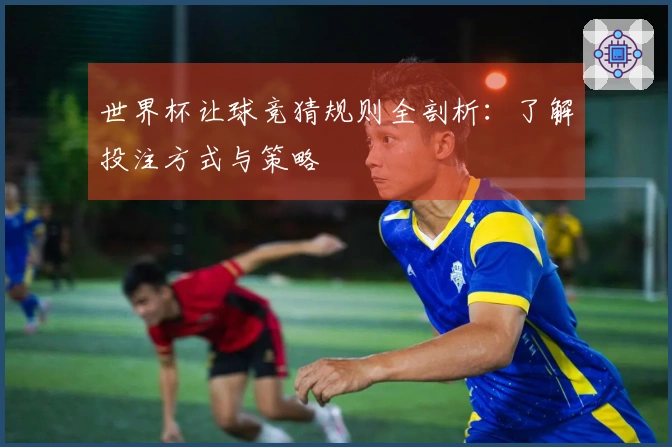 世界杯让球竞猜规则全剖析：了解投注方式与策略